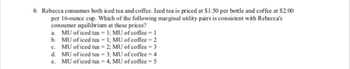 6 Rebecca consumes both iced tea and coffee. Iced tea is priced at $1.50 per bottle and coffee at $2.00
per 16-ounce cup. Which of the following marginal utility pairs is consistent with Rebecca's
consumer equilibrium at these prices?
a. MU of iced tea = 1; MU of coffee - 1
b. MU of iced tea -1; MU of coffee-2
c. MU of iced tea -2; MU of coffee = 3
d. MU of iced tea = 3; MU of coffee = 4
e. MU of iced tea = 4; MU of coffee = 5