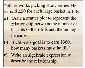 Gilbert works picking strawberries. He
earns $2.50 for each large basket he fills.
a) Draw a scatter plot to represent the
relationship between the number of
baskets Gilbert fills and the money
he earns.
b) If Gilbert's goal is to earn $360,
how many baskets must he fill?
c) Write an algebraic expression to
describe the relationship.