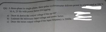 Q6) A three-phase to single-phase, three-pulse cycloconverter delivers power to a load rated at 100 V,
30 A, 25 Hz with power factor 0.8 lagging.
a) Draw & derive the output voltage if the ap-60°
b) Estimate the necessary input voltage and power factor.
c) Draw the mean output voltage if the input frequency is 200Hz.
M