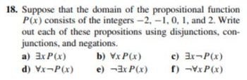 18. Suppose that the domain of the propositional function
P(x) consists of the integers -2,-1, 0, 1, and 2. Write
out each of these propositions using disjunctions, con-
junctions, and negations.
a) 3x P(x)
b) VxP(x)
d) Vx-P(x)
e) -3x P(x)
c) 3x-P(x)
f) -VxP(x)