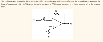 The resistor R was inserted in the inverting amplifier circuit shown to reduce the effects of the inputs bias currents and the
input offset current. If R₂ = 3.7 k, what should be the value of R? Express your answer in ohms rounded off to the nearest
ohm.
VI
1K
R
R₂