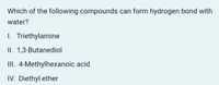 Which of the following compounds can form hydrogen bond with
water?
I. Triethylamine
II. 1,3-Butanediol
II. 4-Methylhexanoic acid
IV. Diethyl ether
