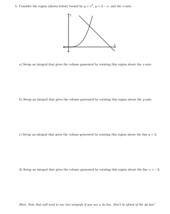 5. Consider the region (shown below) bound by y = x³, y = 2-2, and the z-axis.
IX
a) Setup an integral that gives the volume generated by rotating this region about the z-axis.
b) Setup an integral that gives the volume generated by rotating this region about the y-axis.
c) Setup an integral that gives the volume generated by rotating this region about the line y = 3.
d) Setup an integral that gives the volume generated by rotating this region about the line x = -2.
Hint: Note that will need to use two integrals if you use a dz bor. Don't be afraid of the dy boz!