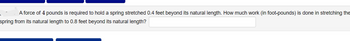 A force of 4 pounds is required to hold a spring stretched 0.4 feet beyond its natural length. How much work (in foot-pounds) is done in stretching the
spring from its natural length to 0.8 feet beyond its natural length?