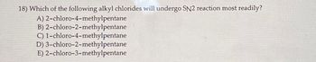 18) Which of the following alkyl chlorides will undergo SN2 reaction most readily?
A)
2-chloro-4-methylpentane
B) 2-chloro-2-methylpentane
C) 1-chloro-4-methylpentane
D) 3-chloro-2-methylpentane
E) 2-chloro-3-methylpentane