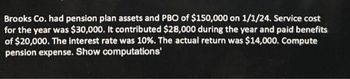 Brooks Co. had pension plan assets and PBO of $150,000 on 1/1/24. Service cost
for the year was $30,000. It contributed $28,000 during the year and paid benefits
of $20,000. The interest rate was 10%. The actual return was $14,000. Compute
pension expense. Show computations'