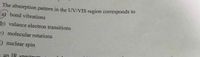 The absorption pattern in the UV/VIS region corresponds to
(a) bond vibrations
b) valance electron transitions
=) molecular rotations
E) nuclear spin
0000
a an IR spectrum
