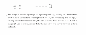 - T
+Q
3) Two charges of opposite sign charge and equal magnitude -Q₁ and +Q2 are a fixed distance
apart on the x-axis as shown. Starting from at x = +∞o, and approaching from the right, a
far-away a neutral metal cube is brought nearer as shown. What happens to the E-field on
charge 1)? Does it increas, decease of stay the say. Prove your answer via words, pictures,
and math.