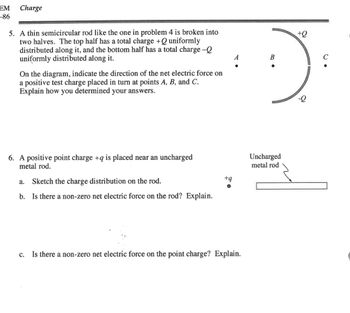 EM
-86
Charge
5. A thin semicircular rod like the one in problem 4 is broken into
two halves. The top half has a total charge + Q uniformly
distributed along it, and the bottom half has a total charge -Q
uniformly distributed along it.
On the diagram, indicate the direction of the net electric force on
a positive test charge placed in turn at points A, B, and C.
Explain how you determined your answers.
6. A positive point charge +q is placed near an uncharged
metal rod.
Sketch the charge distribution on the rod.
b. Is there a non-zero net electric force on the rod? Explain.
a.
+q
A
C.
Is there a non-zero net electric force on the point charge? Explain.
+Q
B
с
:)
Uncharged
metal rod