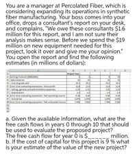 You are a manager at Percolated Fiber, which is
considering expanding its operations in synthetic
fiber manufacturing. Your boss comes into your
office, drops a consultant's report on your desk,
and complains, "We owe these consultants $1.6
million for this report, and I am not sure their
analysis makes sense. Before we spend the $19
million on new equipment needed for this
project, look it over and give me your opinion."
You open the report and find the following
estimates (in millions of dollars):
D
E
F
Project Year
10
32
19.2
2 Earnings Forecast ($000,000s)
3 Sales revenue
4 - Cost of goods sold
5 Error: Error evaluating expression: Gross profit
6 - Selling, general, and administrative expenses
- Depreciation
8 Error: Error evaluating expression: Net operating income
1
21...
9
32
19.2
32
32
19.2
19.2
12.8
12.8
12.8
12.8
1.52
1.52
1.52
1.52
7
1.9
1.9
1.9
1.9
9.38
9.38
9.38
9.38
9
Income tax
1.876
1.876
1.876
1.876
10 Error: Error evaluating expression: Net unlevered income
7.504
7.504
7.504
7.504
11
12
13
a. Given the available information, what are the
free cash flows in years 0 through 10 that should
be used to evaluate the proposed project?
The free cash flow for year 0 is $__
b. If the cost of capital for this project is 9 % what
is your estimate of the value of the new project?
million.
