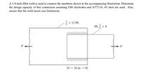 A 1/4-inch fillet weld is used to connect the members shown in the accompanying illustration. Determine
the design capacity of this connection assuming E80 electrodes and A572 Gr. 65 steel are used. Also,
ensure that the weld meets size limitations.
x 12 PL
PL x 8
10 in
