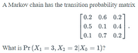 A Markov chain has the transition probability matrix
0.2 0.6 0.2
0.5 0.1 0.4
L0.1 0.7 0.2
What is Pr (X1 = 3, X2 = 2|Xo = 1)?
