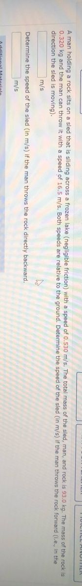 A man holding a rock sits on a sled that is sliding across a frozen lake (negligible friction) with a speed of 0.530 m/s. The total mass of the sled, man, and rock is 93.0 kg. The mass of the rock is
0.320 kg and the man can throw it with a speed of 16.5 m/s. Both speeds are relative to the ground. Determine the speed of the sled (in m/s) if the man throws the rock forward (i.e., in the
direction the sled is moving).
m/s
Determine the speed of the sled (in m/s) if the man throws the rock directly backward.
m/s
