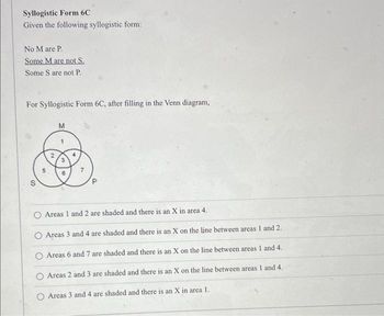 Syllogistic Form 6C
Given the following syllogistic form:
No M are P.
Some M are not S
Some S are not P.
For Syllogistic Form 6C, after filling in the Venn diagram,
M
S
t
Areas 1 and 2 are shaded and there is an X in area 4.
O Areas 3 and 4 are shaded and there is an X on the line between areas 1 and 2.
O Areas 6 and 7 are shaded and there is an X on the line between areas 1 and 4.
Areas 2 and 3 are shaded and there is an X on the line between areas 1 and 4.
O Areas 3 and 4 are shaded and there is an X in area 1.