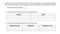 3. Agroup of students got the following scores in a test: 6,9,12,15,18, and 21. Consider samples of
size 5 that can be drawn from this population. Show your COMPLETE and ACCURATE SOLUTION.
All possible random samples =,
c. List all the possible samples and the corresponding mean.
SAMPLE
MEAN
d. Construct the sampling distribution of the sample means.
SAMPLE MEAN (X)
FREQUENCY
PROBABILITY P(X)
