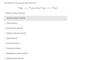 In the following nuclear equation what particle is B?
21083Bİ
84P0 and then 210APO
°82PB
- A + 210
+ B + 206
Electron capture particle
Gamma emission particle
Fermi particle
Beta emission particle
Positron emission particle
Quark particle
Neutrino particle
Einsteinian particle
Spontaneous fission particle
Alpha emission particle
