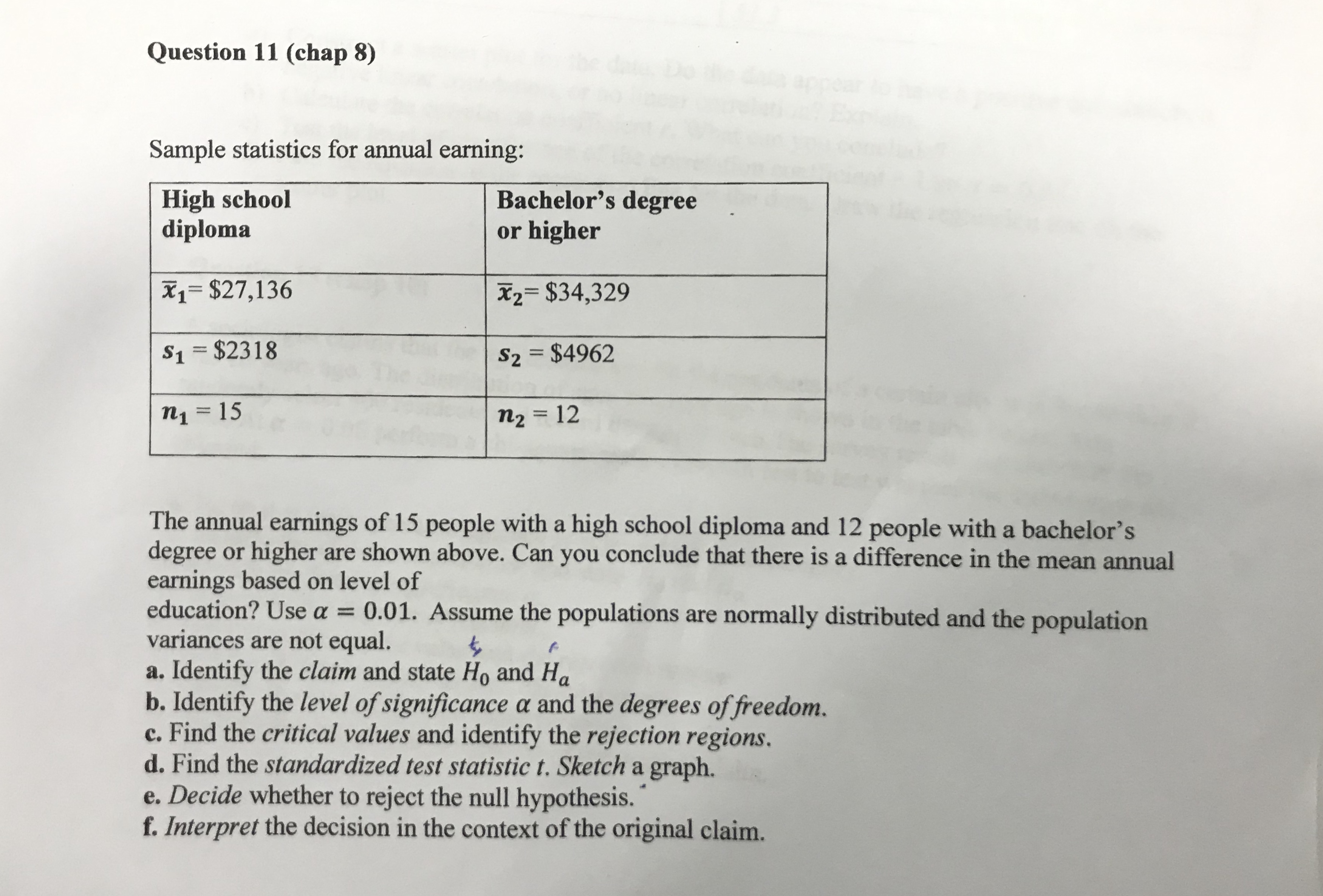 Sample statistics for annual earning:
High school
diploma
Bachelor's degree
or higher
X1= $27,136
X2= $34,329
%3D
S1 = $2318
S2 = $4962
%3D
n1 = 15
%3D
n2 = 12
%3D
The annual earnings of 15 people with a high school diploma and 12 people with a bachelor's
degree or higher are shown above. Can you conclude that there is a difference in the mean annual
earnings based on level of
education? Use a = 0.01. Assume the populations are normally distributed and the population
variances are not equal.
a. Identify the claim and state Ho and Ha
b. Identify the level of significance a and the degrees of freedom.
c. Find the critical values and identify the rejection regions.
d. Find the standardized test statistic t. Sketch a graph.
e. Decide whether to reject the null hypothesis.
f. Interpret the decision in the context of the original claim.
