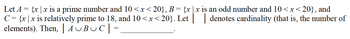 and
Let A {x|x is a prime number and 10<x<20}, B = {x|x is an odd number and 10<x<20},
C = {x|x is relatively prime to 18, and 10<x<20}. Let | denotes cardinality (that is, the number of
elements). Then, | AUBUC|
=