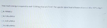 How much energy is required to melt 13.00 kg of ice at 273 K? The specific latent heat of fusion of ice is 3.36 x 10^5 J kg-1.
OA. 1174.83 J
OB. 1.19 x 10^9 J
OC. 4.37 x 10^6 J
OD. 2.58 x 10^4 J
----
with the w