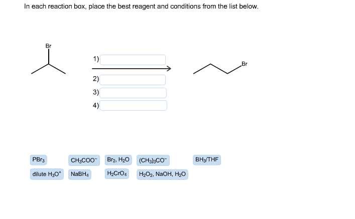In each reaction box, place the best reagent and conditions from the list below.
Br
1)
Br
2)
3)
4)
Br2, H20
PBr3
ВныTHF
CH;CO0-
(CH3);CO
dilute H30* NABH4
H2CrO4
H2O2, NAOH, H2o
