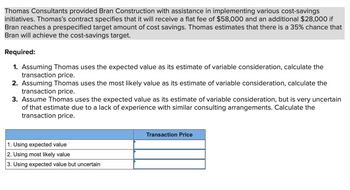 Thomas Consultants provided Bran Construction with assistance in implementing various cost-savings
initiatives. Thomas's contract specifies that it will receive a flat fee of $58,000 and an additional $28,000 if
Bran reaches a prespecified target amount of cost savings. Thomas estimates that there is a 35% chance that
Bran will achieve the cost-savings target.
Required:
1. Assuming Thomas uses the expected value as its estimate of variable consideration, calculate the
transaction price.
2. Assuming Thomas uses the most likely value as its estimate of variable consideration, calculate the
transaction price.
3. Assume Thomas uses the expected value as its estimate of variable consideration, but is very uncertain
of that estimate due to a lack of experience with similar consulting arrangements. Calculate the
transaction price.
1. Using expected value
2. Using most likely value
3. Using expected value but uncertain
Transaction Price