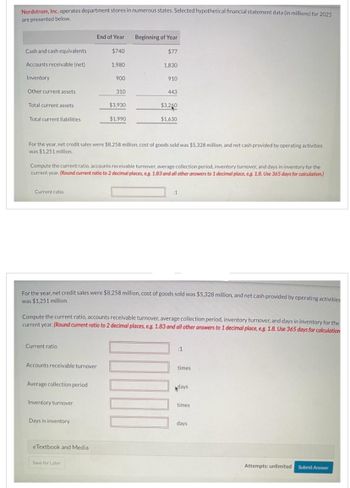 Nordstrom, Inc. operates department stores in numerous states. Selected hypothetical financial statement data (in millions) for 2025
are presented below.
Cash and cash equivalents
Accounts receivable (net)
Inventory
Other current assets
Total current assets
Total current liabilities
Current ratio.
Current ratio
End of Year
Accounts receivable turnover
Average collection period
Inventory turnover
$740
Days in inventory
1,980
eTextbook and Media
900
Save for Later
310
$3,930
For the year, net credit sales were $8,258 million, cost of goods sold was $5,328 million, and net cash provided by operating activities
was $1,251 million.
$1.990
Compute the current ratio, accounts receivable turnover, average collection period, inventory turnover, and days in inventory for the
current year. (Round current ratio to 2 decimal places, e.g. 1.83 and all other answers to 1 decimal place, e.g. 1.8. Use 365 days for calculation.)
Beginning of Year
$77
1,830
For the year, net credit sales were $8,258 million, cost of goods sold was $5,328 million, and net cash provided by operating activities
was $1,251 million.
910
Compute the current ratio, accounts receivable turnover, average collection period, inventory turnover, and days in inventory for the
current year. (Round current ratio to 2 decimal places, e.g. 1.83 and all other answers to 1 decimal place, e.g. 1.8. Use 365 days for calculation
443
$3,260
$1,630
00000
:1
:1
times
days
times
days
Attempts: unlimited
Submit Answer