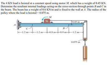 The 4 KN load is hoisted at a constant speed using motor M, which has a weight of 0.45 KN.
Determine the resultant internal loadings acting on the cross-section through points B and C in
the beam. The beam has a weight of 0.6 KN/m and is fixed to the wall at A. The radius of the
pulley where the load is hoisted = 0.075 m.
A
M
0.45 m
B
1.2 m-
-1.2 m-
0.9 m 0.9 m
-1.2 m-
0.075 m