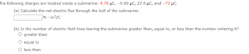 The following charges are located inside a submarine: 4.70 μC, -9.00 μC, 27.0 μC, and -73 μC.
(a) Calculate the net electric flux through the hull of the submarine.
Nm²/C
(b) Is the number of electric field lines leaving the submarine greater than, equal to, or less than the number entering it?
O greater than
O equal to
O less than