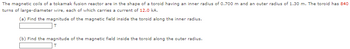 The magnetic coils of a tokamak fusion reactor are in the shape of a toroid having an inner radius of 0.700 m and an outer radius of 1.30 m. The toroid has 840
turns of large-diameter wire, each of which carries a current of 12.0 kA.
(a) Find the magnitude of the magnetic field inside the toroid along the inner radius.
T
(b) Find the magnitude of the magnetic field inside the toroid along the outer radius.
T
