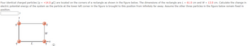 Four identical charged particles (q = +14.0 μC) are located on the corners of a rectangle as shown in the figure below. The dimensions of the rectangle are L = 61.0 cm and W = 13.0 cm. Calculate the change in
electric potential energy of the system as the particle at the lower left corner in the figure is brought to this position from infinitely far away. Assume the other three particles in the figure below remain fixed in
position.
9
y
L
W
9