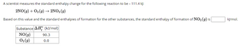 A scientist measures the standard enthalpy change for the following reaction to be - 111.4 kJ:
2NO(g) + O2(g) → 2NO₂ (g)
Based on this value and the standard enthalpies of formation for the other substances, the standard enthalpy of formation of NO₂ (g) is
Substance AH (kJ/mol)
NO(g)
02 (9)
90.3
0.0
kJ/mol.