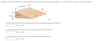 Consider a closed triangular box resting within a horizontal electric field of magnitude E = 6.58 x 104 N/C as shown in the figure below.
10.0 cm
30.0 cm
60.0⁰
Ē
(a) Calculate the electric flux through the vertical rectangular surface of the box.
kN - m²/c
(b) Calculate the electric flux through the slanted surface of the box.
kN - m²/c
(c) Calculate the electric flux through the entire surface of the box.
kN - m²/c