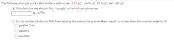 The following charges are located inside a submarine: 5.20 μC, -9.00 μC, 27.0 μC, and -47 μC.
(a) Calculate the net electric flux through the hull of the submarine.
N-m²/c
(b) Is the number of electric field lines leaving the submarine greater than, equal to, or less than the number entering it?
O greater than
equal to
less than