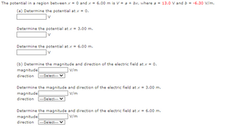 The potential in a region between x = 0 and x = 6.00 m is V = a + bx, where a = 13.0 V and b = -6.30 V/m.
(a) Determine the potential at x = 0.
V
Determine the potential at x = 3.00 m.
V
Determine the potential at x = 6.00 m.
V
(b) Determine the magnitude and direction of the electric field at x = 0.
V/m
magnitude
direction ---Select---
Determine the magnitude and direction of the electric field at x = 3.00 m.
magnitude
V/m
direction ---Select--- V
Determine the magnitude and direction of the electric field at x = 6.00 m.
magnitude
V/m
direction ---Select---