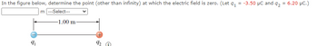 In the figure below, determine the point (other than infinity) at which the electric field is zero. (Let 9₁ = -3.50 μC and 92 = 6.20 μC.)
m|---Select---
9₁
-1.00 m-
92
C