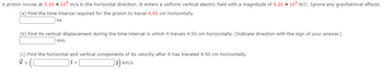 A proton moves at 5.20 x 105 m/s in the horizontal direction. It enters a uniform vertical electric field with a magnitude of 9.20 x 10³ N/C. Ignore any gravitational effects.
(a) Find the time interval required for the proton to travel 4.50 cm horizontally.
ns
(b) Find its vertical displacement during the time interval in which it travels 4.50 cm horizontally. (Indicate direction with the sign of your answer.)
mm
(c) Find the horizontal and vertical components of its velocity after it has traveled 4.50 cm horizontally.
7=
km/s