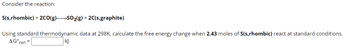 Consider the reaction:
S(s,rhombic) + 2CO(g) SO₂(g) + 2C(s,graphite)
Using standard thermodynamic data at 298K, calculate the free energy change when 2.43 moles of S(s,rhombic) react at standard conditions.
AGºrxn=
kj