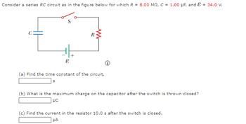 Consider a series RC circuit as in the figure below for which R = 8.00 MQ, C = 1.00 μF, and & = 34.0 V.
E
R
(a) Find the time constant of the circuit.
S
(b) What is the maximum charge on the apacitor after the switch is thrown closed?
μc
(c) Find the current in the resistor 10.0 s after the switch is closed.
μA