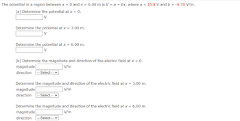 The potential in a region between x = 0 and x = 6.00 m is V = a + bx, where a = 15.8 V and b = -6.70 V/m.
(a) Determine the potential at x = 0.
V
Determine the potential at x = 3.00 m.
V
Determine the potential at x = 6.00 m.
V
(b) Determine the magnitude and direction of the electric field at x = 0.
V/m
magnitude
direction |---Select--- ✓
Determine the magnitude and direction of the electric field at x = 3.00 m.
magnitude
V/m
direction ---Select--- ✓
Determine the magnitude and direction of the electric field at x = 6.00 m.
magnitude
V/m
direction --Select--- ✓