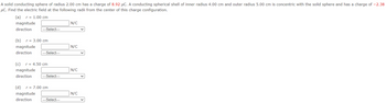 A solid conducting sphere of radius 2.00 cm has a charge of 8.92 μC. A conducting spherical shell of inner radius 4.00 cm and outer radius 5.00 cm is concentric with the solid sphere and has a charge of -2.38
μC. Find the electric field at the following radii from the center of this charge configuration.
(a) r= 1.00 cm
magnitude
direction |---Select---
(b) r = 3.00 cm
magnitude
direction
---Select---
(c) r = 4.50 cm
magnitude
direction
---Select---
(d) r = 7.00 cm
magnitude
direction
---Select---
N/C
N/C
N/C
N/C