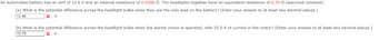 An automobile battery has an emf of 12.6 V and an internal resistance of 0.0500 2. The headlights together have an equivalent resistance of 6.70 2 (assumed constant).
(a) What is the potential difference across the headlight bulbs when they are the only load on the battery? (Enter your answer to at least two decimal places.)
12.46
X V
(b) What is the potential difference across the headlight bulbs when the starter motor is operated, with 35.0 A of current in the motor? (Enter your answer to at least two decimal places.)
10.79
X V