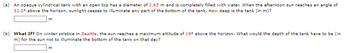 (a) An opaque cylindrical tank with an open top has a diameter of 2.65 m and is completely filled with water. When the afternoon sun reaches an angle of
31.0° above the horizon, sunlight ceases to illuminate any part of the bottom of the tank. How deep is the tank (in m)?
m
(b) What If? On winter solstice in Seattle, the sun reaches a maximum altitude of 19° above the horizon. What would the depth of the tank have to be (in
m) for the sun not to illuminate the bottom of the tank on that day?
m