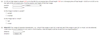 (a) A 1.00 cm-high object is placed 4.35 cm to the left of a converging lens of focal length 7.85 cm. A diverging lens of focal length -16.00 cm is 6.00 cm to
the right of the converging lens. Find the position and height of the final image.
cm---Select---
position
height
Is the image inverted or upright?
upright
inverted
Is the image real or virtual?
real
virtual
cm
(b) What If? If an image of opposite characteristic, i.e., virtual if the image in part (a) is real and real if the image in part (a) is virtual, is to be obtained,
what is the minimum distance (in cm), and in which direction, that the object must be moved from its original position?
cm
distance
direction
---Select---