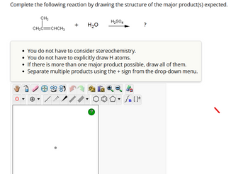 Complete the following reaction by drawing the structure of the major product(s) expected.
CH3
CH3C CHCH3
+ H₂O
H₂SO4
?
• You do not have to consider stereochemistry.
• You do not have to explicitly draw H atoms.
• If there is more than one major product possible, draw all of them.
●
Separate multiple products using the + sign from the drop-down menu.
?
Sn [F