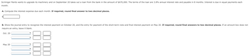 Scrimiger Paints wants to upgrade its machinery and on September 20 takes out a loan from the bank in the amount of $670,000. The terms of the loan are 3.8% annual interest rate and payable in 8 months. Interest is due in equal payments each
month.
A. Compute the interest expense due each month. If required, round final answer to two decimal places.
B. Show the journal entry to recognize the interest payment on October 20, and the entry for payment of the short-term note and final interest payment on May 20. If required, round final answers to two decimal places. If an amount box does not
require an entry, leave it blank.
Oct. 20
May 20
