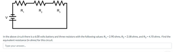 R₁
WM
R₂
R₂
In the above circuit there is a 6.00 volts battery and three resistors with the following values: R₁ -2.90 ohms, R₂-2.58 ohms, and R3 - 4.70 ohms. Find the
equivalent resistance (in ohms) for this circuit.
Type your answer...