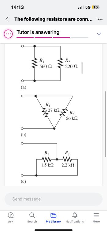 14:13
< The following resistors are conn...
Tutor is answering
O
Ask
(a)
(b)
Send message
R₁
560 Ω
Search
www
R₁
• 27 ΚΩ
R₁
www
1.5 ΚΩ
My Library
R₂
220 Ω
R₂
56 ΚΩ
R₂
ww
2.2 ΚΩ
.5G 15
D
|
Notifications
More