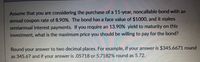 Assume that you are considering the purchase of a 11-year, noncallable bond with an
annual coupon rate of 8.90%. The bond has a face value of $1000, and it makes
semiannual interest payments. If you require an 13.90% yield to maturity on this
investment, what is the maximum price you should be willing to pay for the bond?
Round your answer to two decimal places. For example, if your answer is $345.6671 round
as 345.67 and if your answer is .05718 or 5.7182% round as 5.72.
