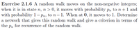 Exercise 2.1.6 A random walk moves on the non-negative integers;
when it is in state n, n > 0, it moves with probability Pn to n +1 and
with probability 1– pn, to n– 1. When at 0, it moves to 1. Determine
a network that gives this random walk and give a criterion in terms of
the pn for recurrence of the random walk.
