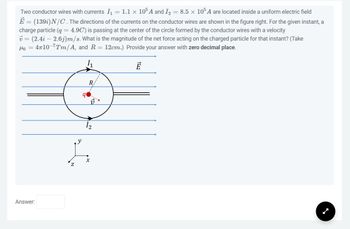 Two conductor wires with currents I₁ = 1.1 × 10³ A and I₂ = 8.5 x 105 A are located inside a uniform electric field
=
E (139i) N/C. The directions of the currents on the conductor wires are shown in the figure right. For the given instant, a
charge particle (g = 4.9C) is passing at the center of the circle formed by the conductor wires with a velocity
v = (2.4i - 2.6j)m/s. What is the magnitude of the net force acting on the charged particle for that instant? (Take
Mo = 4710-7Tm/A, and R = 12cm.) Provide your answer with zero decimal place.
1₁
Ē
Answer:
Z
R
12
X
----